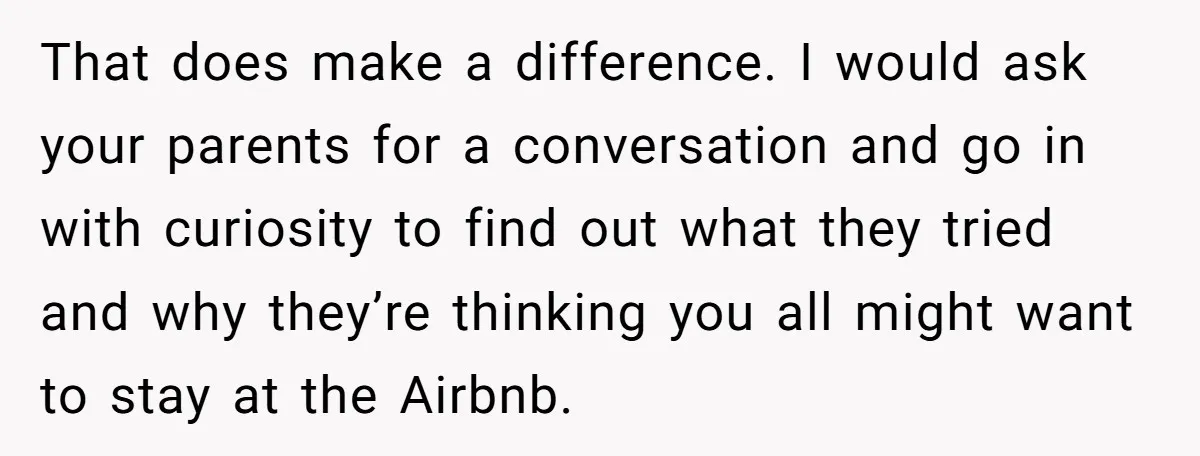 That does make a difference. I would ask your parents for a conversation and go in with curiosity to find out what they tried and why they’re thinking you all...