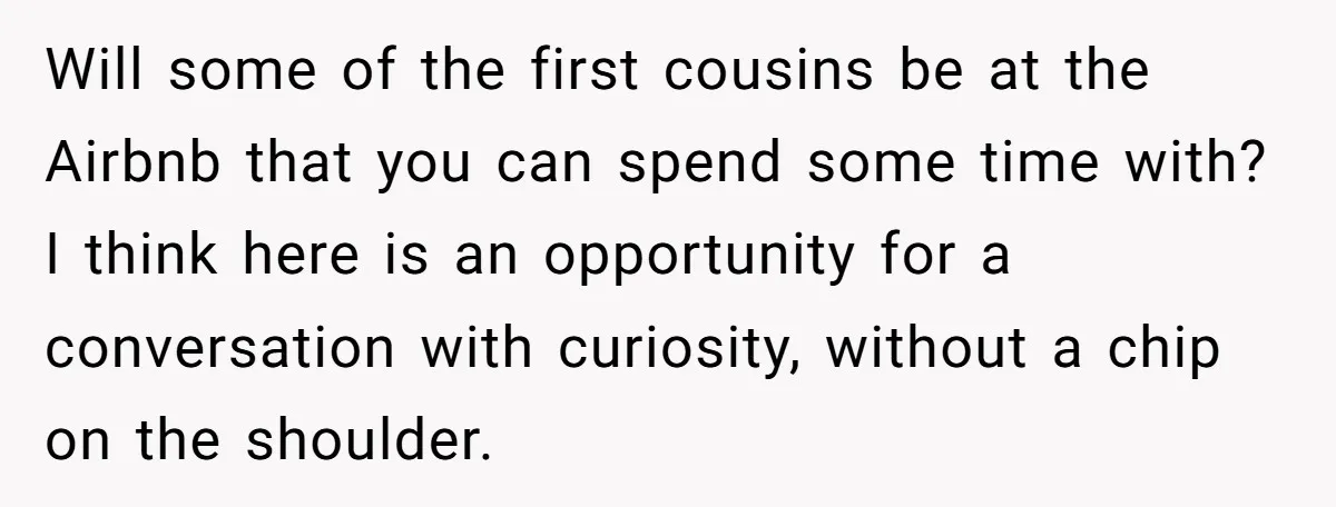 Will some of the first cousins be at the Airbnb that you can spend some time with? I think here is an opportunity for a conversation with curiosity, without a...