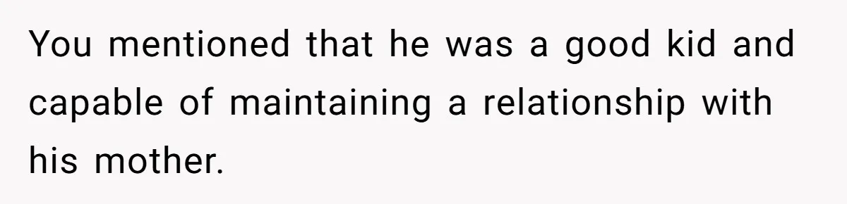 You mentioned that he was a good kid and capable of maintaining a relationship with his mother.