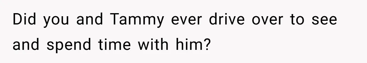 Did you and Tammy ever drive over to see and spend time with him?