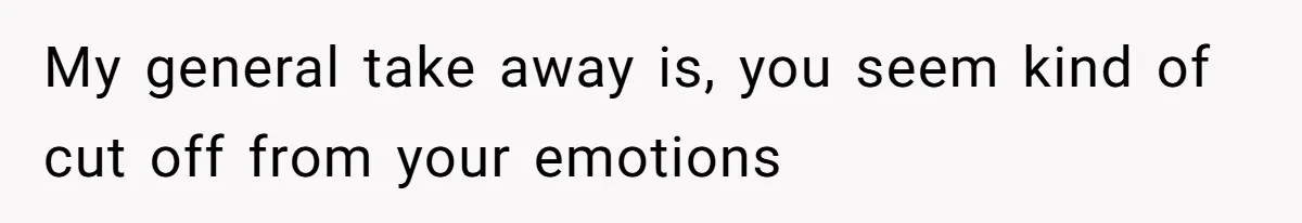 My general take away is, you seem kind of cut off from your emotions