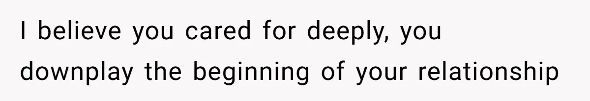 I believe you cared for deeply, you downplay the beginning of your relationship