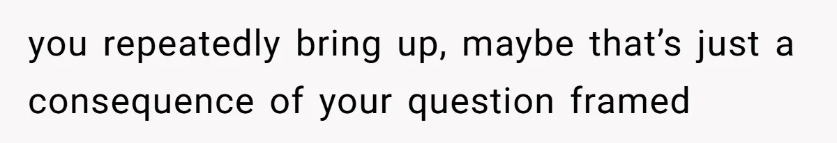 you repeatedly bring up, maybe that’s just a consequence of your question framed