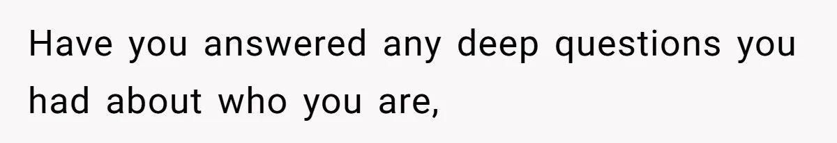 Have you answered any deep questions you had about who you are,