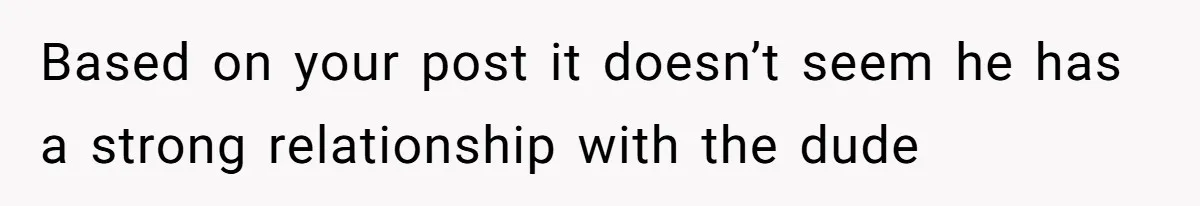Based on your post it doesn’t seem he has a strong relationship with the dude