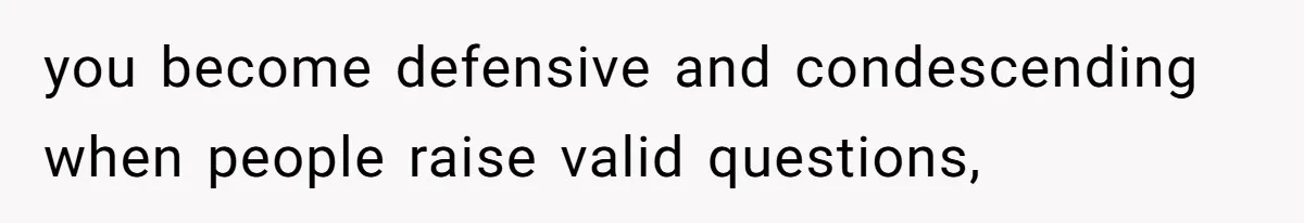 you become defensive and condescending when people raise valid questions,