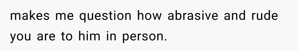 makes me question how abrasive and rude you are to him in person.