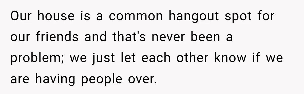 Our house is a common hangout spot for our friends and that's never been a problem; we just let each other know if we are having people over.
