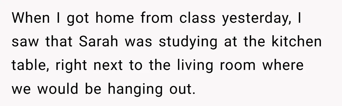 When I got home from class yesterday, I saw that Sarah was studying at the kitchen table, right next to the living room where we would be hanging out.