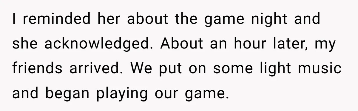 I reminded her about the game night and she acknowledged. About an hour later, my friends arrived. We put on some light music and began playing our game.