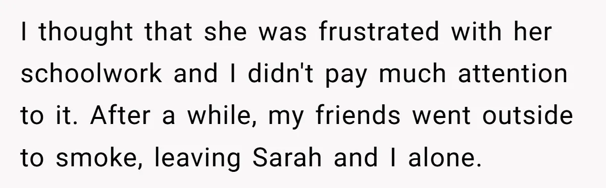 I thought that she was frustrated with her schoolwork and I didn't pay much attention to it. After a while, my friends went outside to smoke, leaving Sarah and I...
