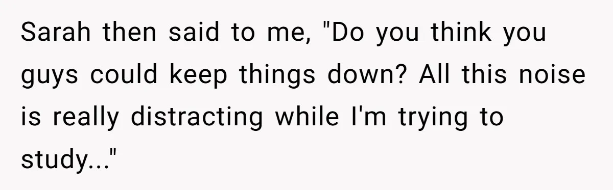 Sarah then said to me, "Do you think you guys could keep things down? All this noise is really distracting while I'm trying to study..."