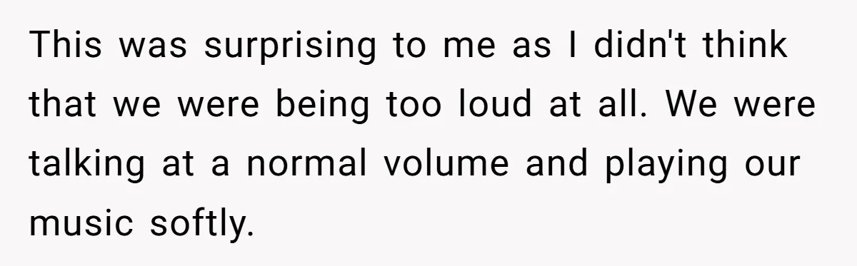 This was surprising to me as I didn't think that we were being too loud at all. We were talking at a normal volume and playing our music softly.