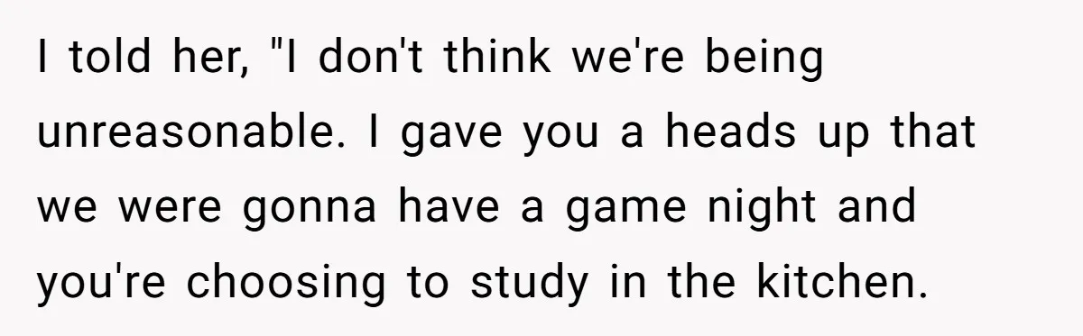 I told her, "I don't think we're being unreasonable. I gave you a heads up that we were gonna have a game night and you're choosing to study in the...