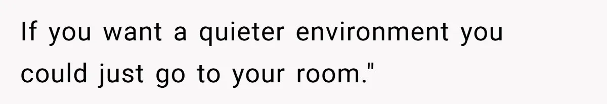 If you want a quieter environment you could just go to your room."