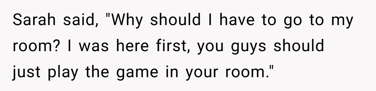 Sarah said, "Why should I have to go to my room? I was here first, you guys should just play the game in your room."