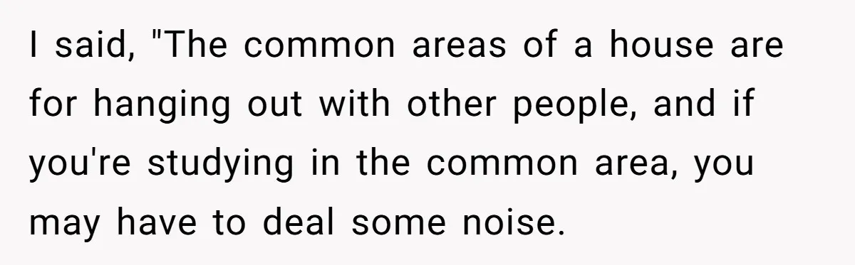 I said, "The common areas of a house are for hanging out with other people, and if you're studying in the common area, you may have to deal some noise.