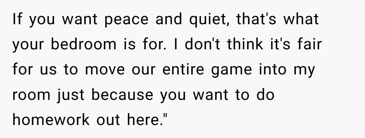 If you want peace and quiet, that's what your bedroom is for. I don't think it's fair for us to move our entire game into my room just because you...