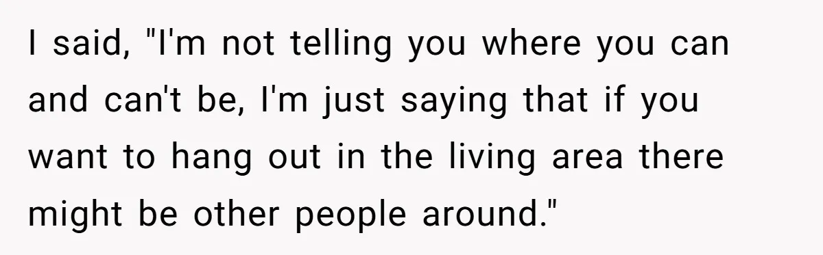 I said, "I'm not telling you where you can and can't be, I'm just saying that if you want to hang out in the living area there might be other...