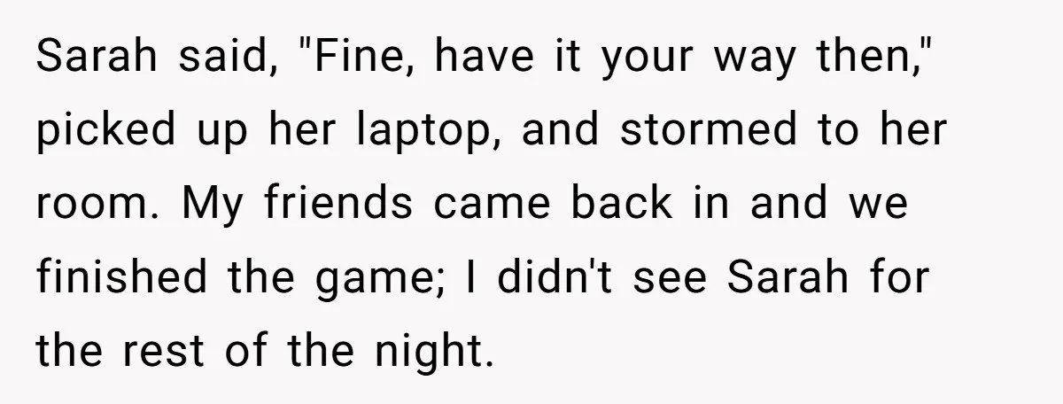 Sarah said, "Fine, have it your way then," picked up her laptop, and stormed to her room. My friends came back in and we finished the game; I didn't see...