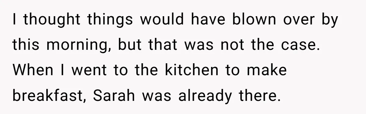 I thought things would have blown over by this morning, but that was not the case. When I went to the kitchen to make breakfast, Sarah was already there.