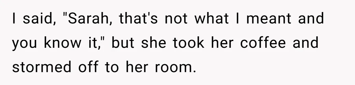 I said, "Sarah, that's not what I meant and you know it," but she took her coffee and stormed off to her room.