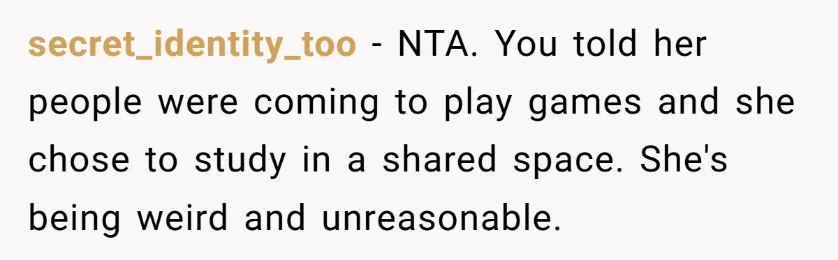 secret_identity_too − NTA. You told her people were coming to play games and she chose to study in a shared space. She's being weird and unreasonable.