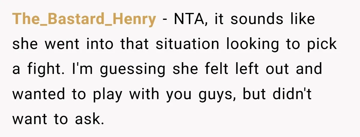 The_Bastard_Henry − NTA, it sounds like she went into that situation looking to pick a fight. I'm guessing she felt left out and wanted to play with you guys, but...