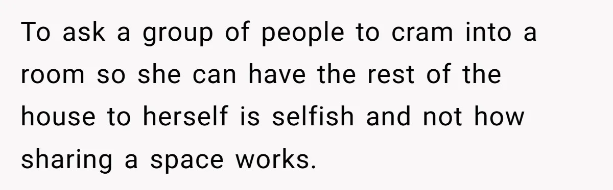 To ask a group of people to cram into a room so she can have the rest of the house to herself is selfish and not how sharing a space...
