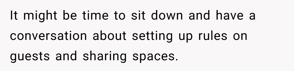 It might be time to sit down and have a conversation about setting up rules on guests and sharing spaces.
