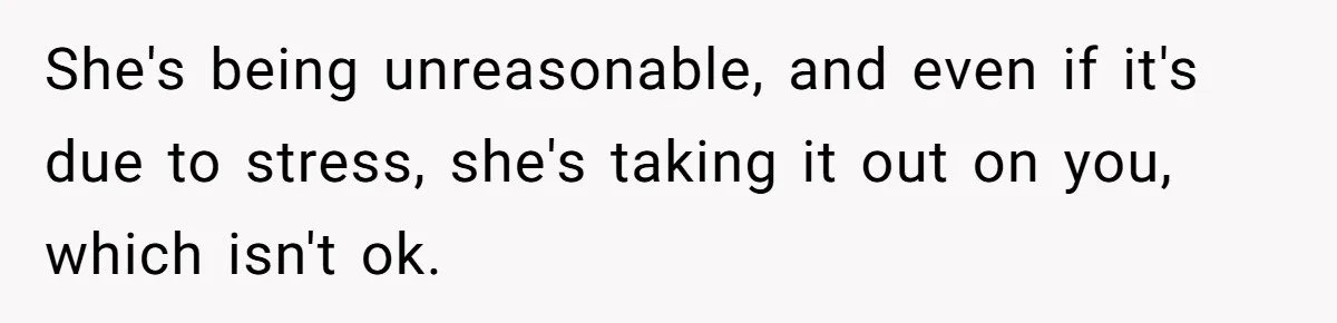 She's being unreasonable, and even if it's due to stress, she's taking it out on you, which isn't ok.