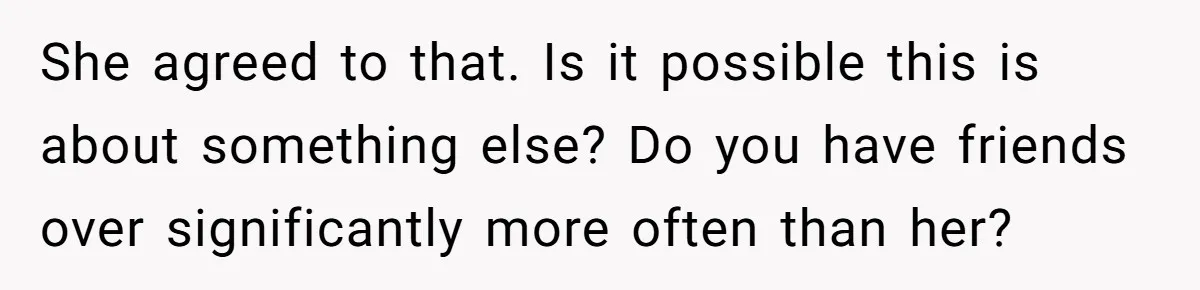 She agreed to that. Is it possible this is about something else? Do you have friends over significantly more often than her?