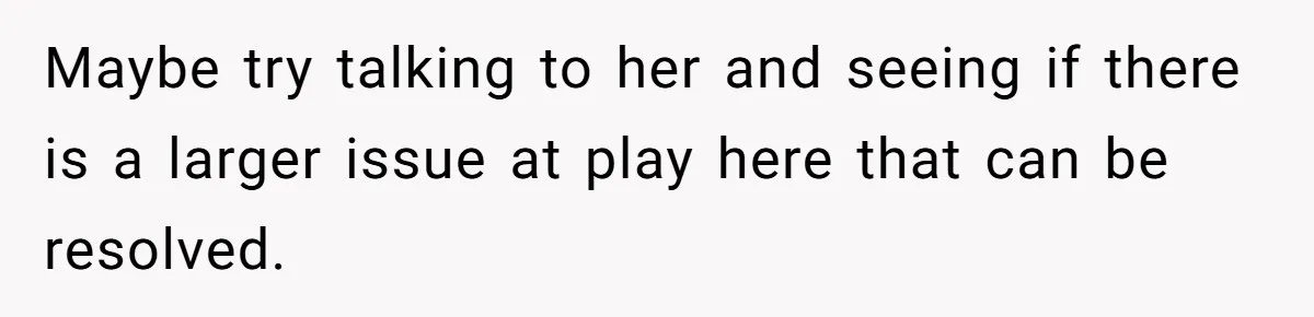 Maybe try talking to her and seeing if there is a larger issue at play here that can be resolved.