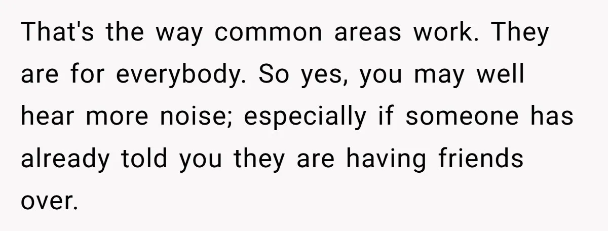 That's the way common areas work. They are for everybody. So yes, you may well hear more noise; especially if someone has already told you they are having friends over.