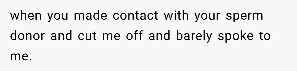 when you made contact with your sperm donor and cut me off and barely spoke to me.