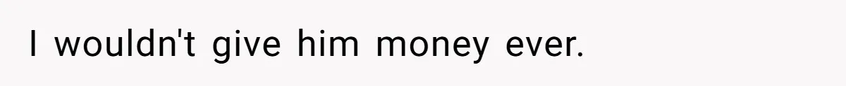 I wouldn't give him money ever.
