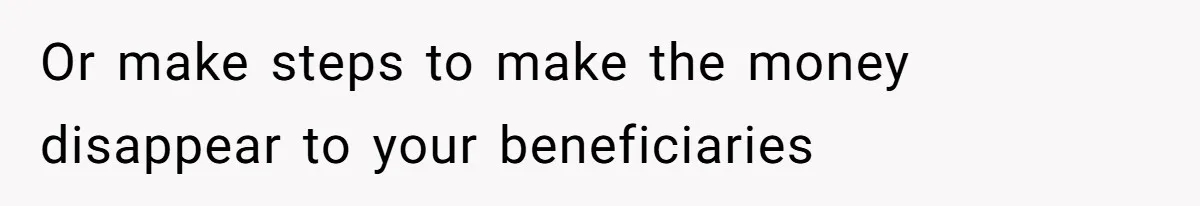 Or make steps to make the money disappear to your beneficiaries