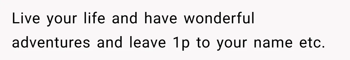 Live your life and have wonderful adventures and leave 1p to your name etc.