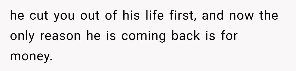 he cut you out of his life first, and now the only reason he is coming back is for money.