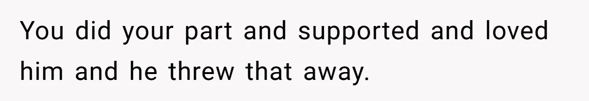 You did your part and supported and loved him and he threw that away.