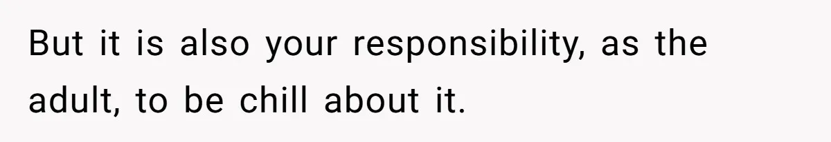 But it is also your responsibility, as the adult, to be chill about it.