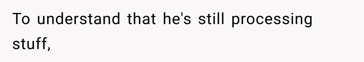 To understand that he's still processing stuff,