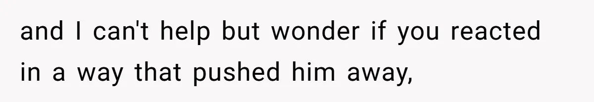 and I can't help but wonder if you reacted in a way that pushed him away,