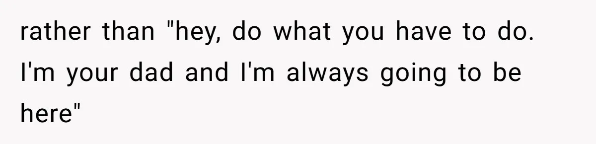 rather than "hey, do what you have to do. I'm your dad and I'm always going to be here"
