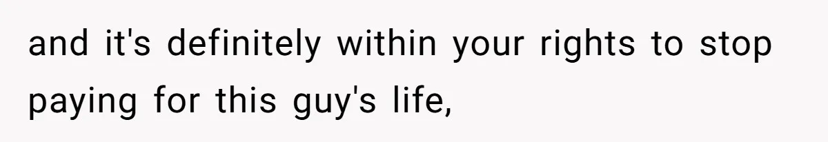 and it's definitely within your rights to stop paying for this guy's life,