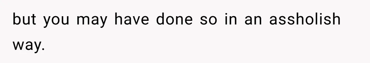 but you may have done so in an assholish way.