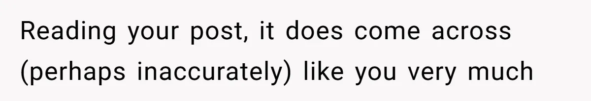 Reading your post, it does come across (perhaps inaccurately) like you very much