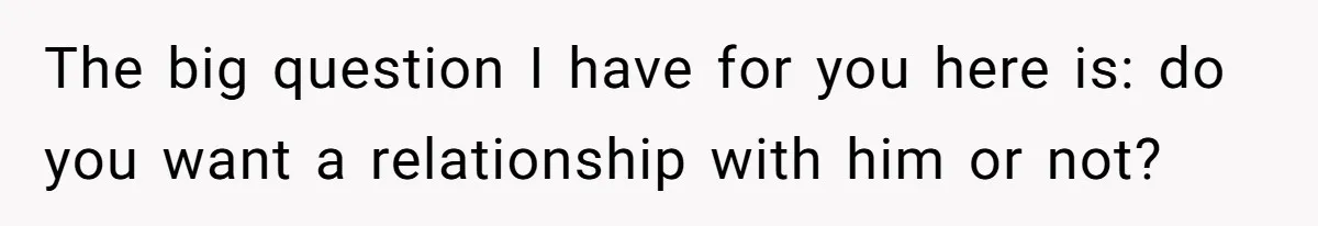 The big question I have for you here is: do you want a relationship with him or not?