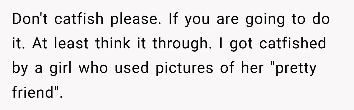 Don't catfish please. If you are going to do it. At least think it through. I got catfished by a girl who used pictures of her "pretty friend".