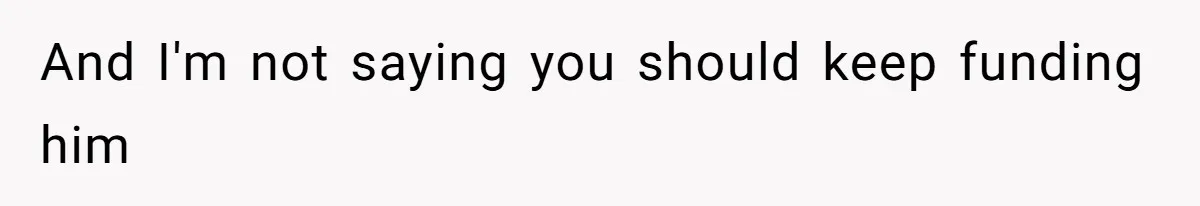 And I'm not saying you should keep funding him